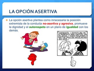 LA OPCIÓN ASERTIVA 
 La opción asertiva plantea como innecesaria la posición 
extremista de la conducta no-asertiva y agresiva, promueve 
la dignidad y el autorespeto en un plano de igualdad con los 
demás. 
 