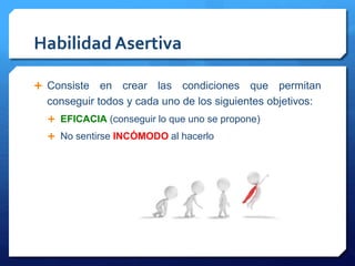 Habilidad Asertiva 
 Consiste en crear las condiciones que permitan 
conseguir todos y cada uno de los siguientes objetivos: 
 EFICACIA (conseguir lo que uno se propone) 
 No sentirse INCÓMODO al hacerlo 
 