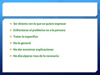  Ser directo con lo que se quiere expresar 
 Enfrentarse al problema no a la persona 
 Tratar lo especifico 
 No lo general 
 No dar excesivas explicaciones 
 No disculparse mas de lo necesario 
 