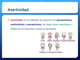 Asertividad. 
 Asertividad es la habilidad de expresar tus pensamientos, 
sentimientos y percepciones, de elegir cómo reaccionar y 
hablar por tus derechos cuando es apropiado. 
 