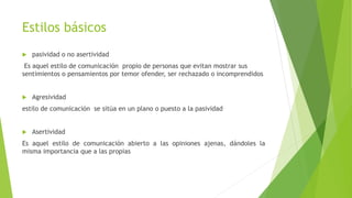 Estilos básicos
 pasividad o no asertividad
Es aquel estilo de comunicación propio de personas que evitan mostrar sus
sentimientos o pensamientos por temor ofender, ser rechazado o incomprendidos
 Agresividad
estilo de comunicación se sitúa en un plano o puesto a la pasividad
 Asertividad
Es aquel estilo de comunicación abierto a las opiniones ajenas, dándoles la
misma importancia que a las propias
 