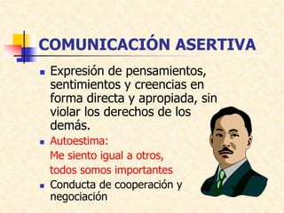 COMUNICACIÓN ASERTIVA
 Expresión de pensamientos,
sentimientos y creencias en
forma directa y apropiada, sin
violar los derechos de los
demás.
 Autoestima:
Me siento igual a otros,
todos somos importantes
 Conducta de cooperación y
negociación
 