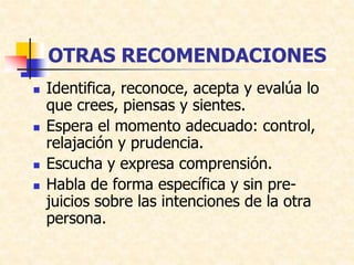 OTRAS RECOMENDACIONES
 Identifica, reconoce, acepta y evalúa lo
que crees, piensas y sientes.
 Espera el momento adecuado: control,
relajación y prudencia.
 Escucha y expresa comprensión.
 Habla de forma específica y sin pre-
juicios sobre las intenciones de la otra
persona.
 
