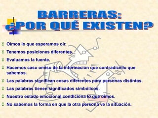  Oímos lo que esperamos oír.
 Tenemos posiciones diferentes.
 Evaluamos la fuente.
 Hacemos caso omiso de la información que contradice lo que
sabemos.
 Las palabras significan cosas diferentes para personas distintas.
 Las palabras tienen significados simbólicos.
 Nuestro estado emocional condiciona lo que oímos.
 No sabemos la forma en que la otra persona ve la situación.
 