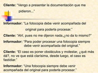 Cliente: “Vengo a presentar la documentación que me
pidieron...”
Informador: “La fotocopia debe venir acompañada del
original para poderla procesar.”
Cliente: “Ah!, pues no me dijeron nada,¿no da lo mismo?”
Informador: “Para poder procesar una fotocopia siempre
debe venir acompañada del original.”
Cliente: “El caso es poner obstáculos y molestar, ¿qué más
dá?, no ve que está clarísima, desde luego, el caso es
fastidiar.”
Informador: “Una fotocopia siempre debe venir
acompañada del original para poderla procesar.”
 