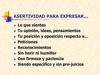 ASERTIVIDAD PARA EXPRESAR...
 Lo que sientes
 Tu opinión, ideas, pensamientos
 Tu posición y oposición respecto a...
 Peticiones
 Reconocimientos
 Sin herir ni humillar
 Con firmeza y paciencia
 Siendo específico y sin pre-juicios
 