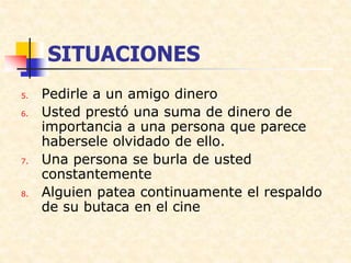 SITUACIONES
5. Pedirle a un amigo dinero
6. Usted prestó una suma de dinero de
importancia a una persona que parece
habersele olvidado de ello.
7. Una persona se burla de usted
constantemente
8. Alguien patea continuamente el respaldo
de su butaca en el cine
 