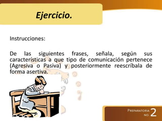Ejercicio.
Instrucciones:
De las siguientes frases, señala, según sus
características a que tipo de comunicación pertenece
(Agresiva o Pasiva) y posteriormente reescríbala de
forma asertiva.
 