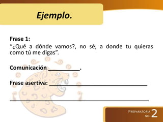 Ejemplo.
Frase 1:
“¿Qué a dónde vamos?, no sé, a donde tu quieras
como tú me digas”.
Comunicación __________.
Frase asertiva: _______________________________
____________________________________________
 