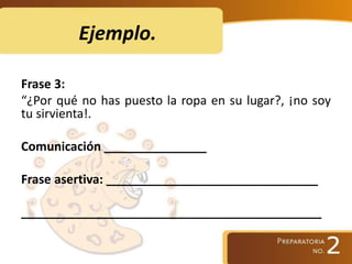 Ejemplo.
Frase 3:
“¿Por qué no has puesto la ropa en su lugar?, ¡no soy
tu sirvienta!.
Comunicación _______________
Frase asertiva: _______________________________
____________________________________________
 