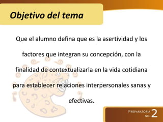 Objetivo del tema
Que el alumno defina que es la asertividad y los
factores que integran su concepción, con la
finalidad de contextualizarla en la vida cotidiana
para establecer relaciones interpersonales sanas y
efectivas.
 