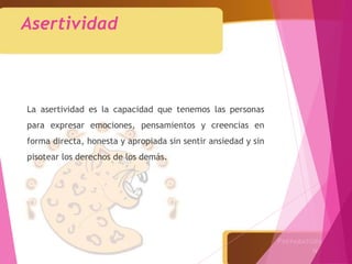 Asertividad
La asertividad es la capacidad que tenemos las personas
para expresar emociones, pensamientos y creencias en
forma directa, honesta y apropiada sin sentir ansiedad y sin
pisotear los derechos de los demás.
 