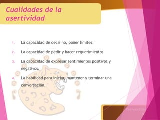 Cualidades de la
asertividad
1. La capacidad de decir no, poner límites.
2. La capacidad de pedir y hacer requerimientos
3. La capacidad de expresar sentimientos positivos y
negativos.
4. La habilidad para iniciar, mantener y terminar una
conversación.
 
