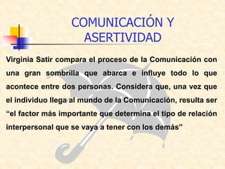 Virginia Satir compara el proceso de la Comunicación con
una gran sombrilla que abarca e influye todo lo que
acontece entre dos personas. Considera que, una vez que
el individuo llega al mundo de la Comunicación, resulta ser
“el factor más importante que determina el tipo de relación
interpersonal que se vaya a tener con los demás”
COMUNICACIÓN Y
ASERTIVIDAD
 