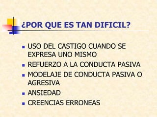 ¿POR QUE ES TAN DIFICIL?
 USO DEL CASTIGO CUANDO SE
EXPRESA UNO MISMO
 REFUERZO A LA CONDUCTA PASIVA
 MODELAJE DE CONDUCTA PASIVA O
AGRESIVA
 ANSIEDAD
 CREENCIAS ERRONEAS
 