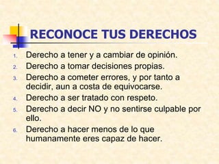 RECONOCE TUS DERECHOS
1. Derecho a tener y a cambiar de opinión.
2. Derecho a tomar decisiones propias.
3. Derecho a cometer errores, y por tanto a
decidir, aun a costa de equivocarse.
4. Derecho a ser tratado con respeto.
5. Derecho a decir NO y no sentirse culpable por
ello.
6. Derecho a hacer menos de lo que
humanamente eres capaz de hacer.
 
