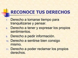 RECONOCE TUS DERECHOS
7. Derecho a tomarse tiempo para
tranquilizarse y pensar.
8. Derecho a tener y expresar los propios
sentimientos.
9. Derecho a pedir información.
10. Derecho a sentirse bien consigo
mismo.
11. Derecho a poder reclamar los propios
derechos.
 