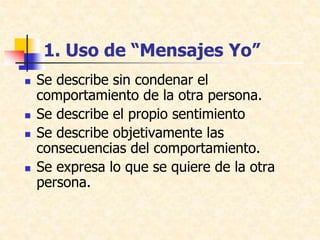 1. Uso de “Mensajes Yo”
 Se describe sin condenar el
comportamiento de la otra persona.
 Se describe el propio sentimiento
 Se describe objetivamente las
consecuencias del comportamiento.
 Se expresa lo que se quiere de la otra
persona.
 