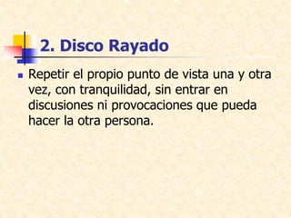 2. Disco Rayado
 Repetir el propio punto de vista una y otra
vez, con tranquilidad, sin entrar en
discusiones ni provocaciones que pueda
hacer la otra persona.
 