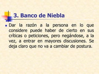 3. Banco de Niebla
 Dar la razón a la persona en lo que
considere puede haber de cierto en sus
críticas o peticiones, pero negándose, a la
vez, a entrar en mayores discusiones. Se
deja claro que no va a cambiar de postura.
 