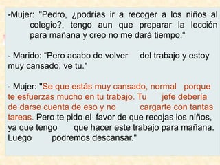 -Mujer: "Pedro, ¿podrías ir a recoger a los niños al
colegio?, tengo aun que preparar la lección
para mañana y creo no me dará tiempo.“
- Marido: “Pero acabo de volver del trabajo y estoy
muy cansado, ve tu."
- Mujer: "Se que estás muy cansado, normal porque
te esfuerzas mucho en tu trabajo. Tu jefe debería
de darse cuenta de eso y no cargarte con tantas
tareas. Pero te pido el favor de que recojas los niños,
ya que tengo que hacer este trabajo para mañana.
Luego podremos descansar."
 