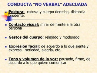 CONDUCTA “NO VERBAL” ADECUADA
 Postura: cabeza y cuerpo derecho, distancia
prudente.
 Contacto visual: mirar de frente a la otra
persona
 Gestos del cuerpo: relajado y moderado
 Expresión facial: de acuerdo a lo que siente y
expresa.- seriedad, alegría, etc.
 Tono y volumen de la voz: pausado, firme, de
acuerdo a lo que quiere comunicar
 