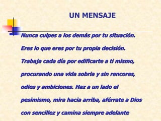 UN MENSAJE
Nunca culpes a los demás por tu situación.
Eres lo que eres por tu propia decisión.
Trabaja cada día por edificarte a ti mismo,
procurando una vida sobria y sin rencores,
odios y ambiciones. Haz a un lado el
pesimismo, mira hacia arriba, aférrate a Dios
con sencillez y camina siempre adelante
 