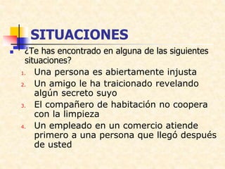 SITUACIONES
 ¿Te has encontrado en alguna de las siguientes
situaciones?
1. Una persona es abiertamente injusta
2. Un amigo le ha traicionado revelando
algún secreto suyo
3. El compañero de habitación no coopera
con la limpieza
4. Un empleado en un comercio atiende
primero a una persona que llegó después
de usted
 