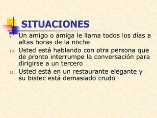 SITUACIONES
9. Un amigo o amiga le llama todos los días a
altas horas de la noche
10. Usted está hablando con otra persona que
de pronto interrumpe la conversación para
dirigirse a un tercero
11. Usted está en un restaurante elegante y
su bistec está demasiado crudo
 