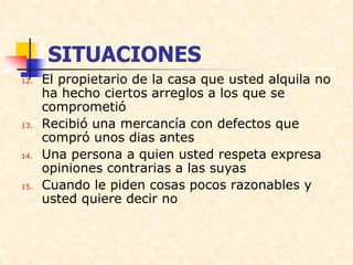 SITUACIONES
12. El propietario de la casa que usted alquila no
ha hecho ciertos arreglos a los que se
comprometió
13. Recibió una mercancía con defectos que
compró unos dias antes
14. Una persona a quien usted respeta expresa
opiniones contrarias a las suyas
15. Cuando le piden cosas pocos razonables y
usted quiere decir no
 