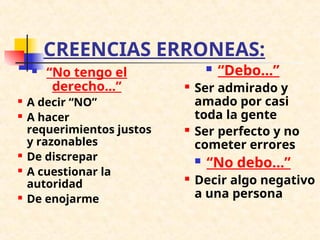 CREENCIAS ERRONEAS:
 “No tengo el
derecho...”
 A decir “NO”
 A hacer
requerimientos justos
y razonables
 De discrepar
 A cuestionar la
autoridad
 De enojarme
 “Debo...”
 Ser admirado y
amado por casi
toda la gente
 Ser perfecto y no
cometer errores
 “No debo...”
 Decir algo negativo
a una persona
 