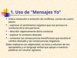 1. Uso de “Mensajes Yo”
 Indica resolución o evitación de conflictos, consta de cuatro
pasos:
 - expresar el sentimiento negativo que nos provoca la
conducta de la otra persona.
 - describir objetivamente dicha conducta
 - explicar la conducta deseada
 - comentar las consecuencias beneficiosas que tendría el
cambio deseado y las consecuencias negativas.
Debe realizarse con objetividad, un tono y volumen de voz
apropiados y un lenguaje verbal que apoye a nuestras
palabras sin resultar agresivo.
 