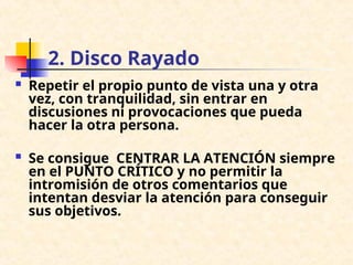 2. Disco Rayado
 Repetir el propio punto de vista una y otra
vez, con tranquilidad, sin entrar en
discusiones ni provocaciones que pueda
hacer la otra persona.
 Se consigue CENTRAR LA ATENCIÓN siempre
en el PUNTO CRÍTICO y no permitir la
intromisión de otros comentarios que
intentan desviar la atención para conseguir
sus objetivos.
 