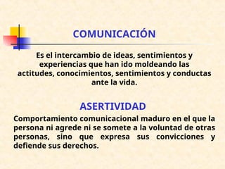 COMUNICACIÓN
Es el intercambio de ideas, sentimientos y
experiencias que han ido moldeando las
actitudes, conocimientos, sentimientos y conductas
ante la vida.
ASERTIVIDAD
Comportamiento comunicacional maduro en el que la
persona ni agrede ni se somete a la voluntad de otras
personas, sino que expresa sus convicciones y
defiende sus derechos.
 