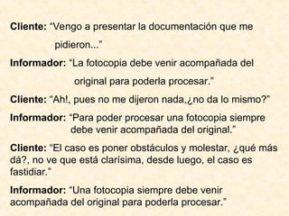 Cliente: “Vengo a presentar la documentación que me
pidieron...”
Informador: “La fotocopia debe venir acompañada del
original para poderla procesar.”
Cliente: “Ah!, pues no me dijeron nada,¿no da lo mismo?”
Informador: “Para poder procesar una fotocopia siempre
debe venir acompañada del original.”
Cliente: “El caso es poner obstáculos y molestar, ¿qué más
dá?, no ve que está clarísima, desde luego, el caso es
fastidiar.”
Informador: “Una fotocopia siempre debe venir
acompañada del original para poderla procesar.”
 