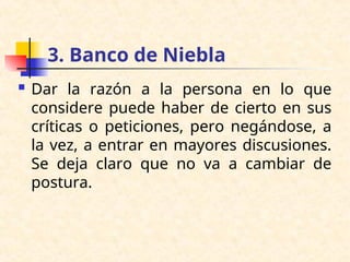 3. Banco de Niebla
 Dar la razón a la persona en lo que
considere puede haber de cierto en sus
críticas o peticiones, pero negándose, a
la vez, a entrar en mayores discusiones.
Se deja claro que no va a cambiar de
postura.
 