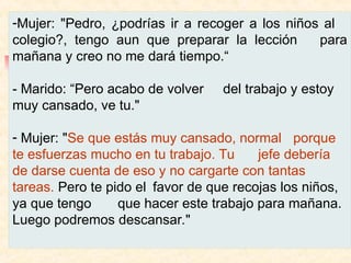 -Mujer: "Pedro, ¿podrías ir a recoger a los niños al
colegio?, tengo aun que preparar la lección para
mañana y creo no me dará tiempo.“
- Marido: “Pero acabo de volver del trabajo y estoy
muy cansado, ve tu."
- Mujer: "Se que estás muy cansado, normal porque
te esfuerzas mucho en tu trabajo. Tu jefe debería
de darse cuenta de eso y no cargarte con tantas
tareas. Pero te pido el favor de que recojas los niños,
ya que tengo que hacer este trabajo para mañana.
Luego podremos descansar."
 