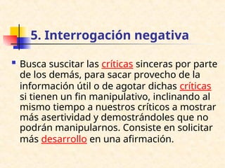 5. Interrogación negativa
 Busca suscitar las críticas sinceras por parte
de los demás, para sacar provecho de la
información útil o de agotar dichas críticas
si tienen un fin manipulativo, inclinando al
mismo tiempo a nuestros críticos a mostrar
más asertividad y demostrándoles que no
podrán manipularnos. Consiste en solicitar
más desarrollo en una afirmación.
 