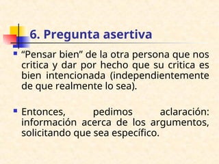 6. Pregunta asertiva
 “Pensar bien” de la otra persona que nos
critica y dar por hecho que su critica es
bien intencionada (independientemente
de que realmente lo sea).
 Entonces, pedimos aclaración:
información acerca de los argumentos,
solicitando que sea específico.
 