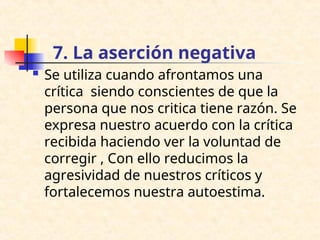 7. La aserción negativa
 Se utiliza cuando afrontamos una
crítica siendo conscientes de que la
persona que nos critica tiene razón. Se
expresa nuestro acuerdo con la crítica
recibida haciendo ver la voluntad de
corregir , Con ello reducimos la
agresividad de nuestros críticos y
fortalecemos nuestra autoestima.
 