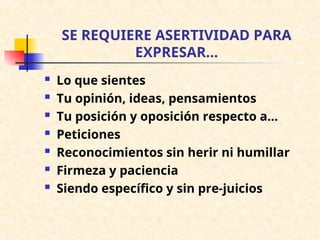 SE REQUIERE ASERTIVIDAD PARA
EXPRESAR...
 Lo que sientes
 Tu opinión, ideas, pensamientos
 Tu posición y oposición respecto a...
 Peticiones
 Reconocimientos sin herir ni humillar
 Firmeza y paciencia
 Siendo específico y sin pre-juicios
 