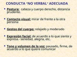 CONDUCTA “NO VERBAL” ADECUADA
 Postura: cabeza y cuerpo derecho, distancia
prudente.
 Contacto visual: mirar de frente a la otra
persona
 Gestos del cuerpo: relajado y moderado
 Expresión facial: de acuerdo a lo que siente y
expresa.- seriedad, alegría, etc.
 Tono y volumen de la voz: pausado, firme, de
acuerdo a lo que quiere comunicar
 