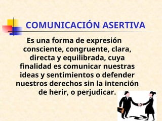 COMUNICACIÓN ASERTIVA
Es una forma de expresión
consciente, congruente, clara,
directa y equilibrada, cuya
finalidad es comunicar nuestras
ideas y sentimientos o defender
nuestros derechos sin la intención
de herir, o perjudicar.
 