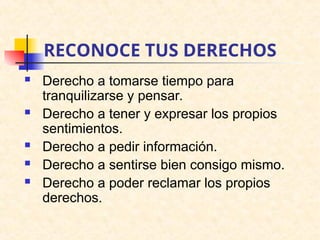 RECONOCE TUS DERECHOS
 Derecho a tomarse tiempo para
tranquilizarse y pensar.
 Derecho a tener y expresar los propios
sentimientos.
 Derecho a pedir información.
 Derecho a sentirse bien consigo mismo.
 Derecho a poder reclamar los propios
derechos.
 