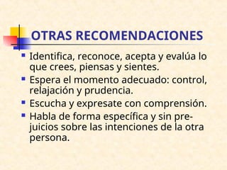 OTRAS RECOMENDACIONES
 Identifica, reconoce, acepta y evalúa lo
que crees, piensas y sientes.
 Espera el momento adecuado: control,
relajación y prudencia.
 Escucha y expresate con comprensión.
 Habla de forma específica y sin pre-
juicios sobre las intenciones de la otra
persona.
 