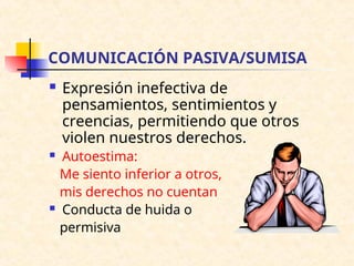 COMUNICACIÓN PASIVA/SUMISA
 Expresión inefectiva de
pensamientos, sentimientos y
creencias, permitiendo que otros
violen nuestros derechos.
 Autoestima:
Me siento inferior a otros,
mis derechos no cuentan
 Conducta de huida o
permisiva
 