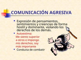 COMUNICACIÓN AGRESIVA
 Expresión de pensamientos,
sentimientos y creencias de forma
hostil y dominante, violando los
derechos de los demás.
 Autoestima:
Me siento superior
a otros e impongo
mis derechos, soy
más importante
 Conducta de combatir
 