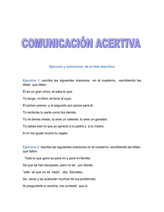 Ejercicio y soluciones  de la tilde diacrítica<br />Ejercicio 1: escriba las siguientes oraciones  en el cuaderno,  escribiendo las tildes  que faltan <br />Él es un gran chico; él sabe lo que.<br />Yo tengo  mi libro; él tiene el suyo.<br />El primer premio  y el segundo son pocos para él.<br />Tú recibirás tu parte como los demás.<br />Tú no tienes miedo, tú eres un valiente; tú eres un ganador.<br />Tú sabes bien lo que yo aprecio a tu padre y  a tu madre.<br />A mí me gustó mucho tu regalo.<br />Ejercicio 2: escribe las siguientes oraciones en el cuaderno, escribiendo las tildes que faltan.<br />  Todo lo que gano es para mí y para mi familia.<br />Sé que se han escapado, pero no sé   por dónde.<br />“sólo  sé que no sé  nada”,  dijo  Sócrates.<br />Se  veras y se acabarán muchos de tus problemas.<br />Al preguntarle si vendría, me contestó  que sí.<br />Ejerció 3: escribe las siguientes oraciones en el cuaderno, escribiendo las tildes que faltan.<br />Si tú no lo paras, se lo llevará todo para sí.<br />No sé  de quién  es, pero no se lo de a nadie.<br />Dé mucho, dé   poco, siempre da algo.<br />De este reloj solo sé  que  es de mi padre.<br />El  té  que te estoy preparando es un té estupendo.<br />Si no te esfuerzas te quedaras rezagado.<br />Ejercicio 4: escribe las siguientes oraciones en el cuaderno, escribiendo las tildes que faltan.<br />Tuvieron sus más y sus menos, mas luego terminaron amigos.<br />Te diría más cosas,  mas no puedo hacerlo.<br />A más triunfos, más y más felicitaciones.<br />Sólo pido a dios que no me quede  solo.<br />Lo que más me gustó fue aquel solo de acordeón.<br />Sólo tú puedes conseguir esa meta.<br />Aún no se habían sentado algunos, cuando llegó  el primer gol.<br />Ejercicio 5: escribe las siguientes oraciones en el cuaderno, escribiendo las tildes que faltan.<br />Con tu consentimiento, y aún sin él, y de todos modos.<br />Ni aún la oposición  estaba de acuerdo en ese punto.<br />¿Qué por qué  no vengo? Pues porque no puedo.<br />El mal momento por qué  yo atravieso es evidente.<br />Te digo esto porque  sé muy bien  el porqué del asunto.<br />¡Por qué  no te estarías callado!  <br />Ejercicio 6: escribe las siguientes oraciones en el cuaderno, escribiendo las tildes que faltan.<br />Ignoraba porque hacía todo aquello.<br />No  sabía ni quien   ni que quería ni donde venía.<br />Cuando me dijo cuándo volvería note cuanto la quería.<br />¡Cuándo calor y que mal se soporta!<br />Éste canta, ésa baila y aquél toca la guitarra.<br />Ésta chica y aquél chico son amigos míos.<br />Ése entra en clase y aquél llega con mis compañeros.<br /> <br />Ejerció  y soluciones  de palabras compuestas<br />Ejercicio 1: escribe las siguientes oraciones en el cuaderno, escribiendo las tildes que faltan.<br />Mi amigo quedó clasificado en el lugar decimoséptimo.<br />El puesto decimonono lo ocupó un compañero suyo.<br />El fútbol iberoamericano es superior al baloncesto.<br />Las palabras que tienen una silaba se llaman monosílabas.<br />Con el vaivén de la barca se me perdió el limpiauñas.<br />Se deshizo fácilmente del ciempiés de un puntapié.<br /> Ejercicio 2: escribe las siguientes oraciones en el cuaderno, escribiendo las tildes que faltan.<br />Rápidamente deduje que aquél señor era ítalo-americano.<br />Siguiendo un pasamano llegamos al tiovivo de la feria.<br />Estudiaba inútilmente aquél mapa histórico-geográfico.<br />El hombre castellano-leones se diferencio del galaico-portugués.<br />Difícilmente entendía aquél problema  físico-químico.<br />Comúnmente es preferible el examen teórico-práctico.<br />Considerado fríamente, más bien parecía un metomentodo.<br />Ejercicios y soluciones  de diptongo y triptongos<br />Ejercicio 1: escribe las siguientes oraciones en el cuaderno, escribiendo las tildes que faltan.<br />También después comer podéis y debéis descansar.<br />Si estudiáis y os aplicáis llegaréis a donde os propongáis.<br />Si mediáis vosotros, os ruego que averigüéis bien la verdad.<br />Cuídate mucho y cuídalo también a él.<br />María decía que su tía había sufrido una caída.<br />El tahúr llevaba metido en el baúl un búho disecado.<br />Harías muy bien si aquélla  ganzúa que teníais la tiráis.<br />Principio de formulario.<br />Ejercicio 2: escribe las siguientes oraciones en el cuaderno, escribiendo las tildes que faltan.<br />Yo diría que eso que pedíais o sentaría mal.<br />Creo que contribuí a que vuestra huída  no produjera ruido.<br />Huisteis por el mismo sitio que huimos nosotros.<br />No te cohíbo ni te prohíbo absolutamente nada.<br />Había destruido una construida por los jesuitas.<br /> Sustituí las piezas viejas y reconstruí el aparato.<br />El enfermo  sufría frecuentes vahídos.<br />Principio del formulario.<br /> Ejercicio 3: escribe las siguientes oraciones en el cuaderno, escribiendo las tildes que faltan.<br />No te prohíbo que vayas  si trabajas con ahínco.<br />No llegó a estar desahuciado, pero estaba mal.<br />Yo rehuyó su compañía y rehusó sus obsequitos.<br />Aquél hermoso buey lo había traído del Paraguay.<br />El convoy enviado por el virrey llegó felizmente.<br />El señor Eloy había estado años en Uruguay.<br />El Valderaduey es un afluente de rió Duero.<br />  <br />Ejercicio y soluciones  de particularidades<br />Ejercicio 1: escribe las siguientes oraciones en el cuaderno, escribiendo las tildes que faltan.<br />Sólo sé que cuando me vio a mí, dio media vuelta y se fue.<br />Luis rogaba a dios que, en vez de uno, le tocasen diez.<br />Si tú vas con fe en pos de él, ti éxito será también para mí.<br />Fui a que me diese un pan y me dio tres.<br />Comiose todo el pastel y saliose al fin con la suya.<br />Permíteme felicitarte por hacérmelo tan detalladamente.<br />Lléveselo cuanto antes y déselo a cualquiera.<br />Ejercicio 2: escribe las siguientes oraciones en el cuaderno, escribiendo las tildes que faltan.<br />Traédmelo a mí y entregádmelo en persona.<br />Creyendo quitárselo de encima cuando lo enviaron a áfrica.<br />Mi amigo ángel nació en Ávila, pero vivía en Álava.<br />Quítatelo de encima rápidamente.<br />Cuéntamelo todo y mantenme bien informado.<br />María ángeles era amigas de Ángela y buena amiga mía.<br />Ejercicio 3: escribe las siguientes oraciones en el cuaderno, escribiendo las tildes que faltan.<br />El atleta tenía unos bíceps de hierro.<br />Es importante oír los buenos consejos y desoír los malos.<br />Dicen el refrán que al freír será el reír.<br />El huir no es precisamente contribuir a la victoria.<br />Si las vas a traer tú,  tráeme tres cajas y cuarenta perdigones.<br />Retribuir con generosidad es distribuir justicia.<br />Ejercicios y soluciones   de mayúsculas<br />Ejercicio 1: copia el texto en el formulario escribiendo mayúscula donde corresponda.<br />Cuenta que mal estudiante, interno en un colegio de la capital, mandó a su madre el siguiente telegrama: “mamá, exámenes suspendidos; prepara a papá”. Y la mamá Le contestó a vuelta de correo: “papá preparad; prepárate tú”.<br /> <br />Ejercicio 2: copia el texto en el formulario escribiendo mayúscula donde corresponda.<br />Queridísimo Fernando: se que has obtenido un éxito muy valioso. ¡Enhorabuena! Me alegro sinceramente. Es un orgullo sentirse amigo de gente como tú. ¡Eres un “tío”<br /> Estupendo!<br /> Saludos cariñosos a tu familia. <br />Te  abraza fuertemente <br />Manolo.<br />Ejercicio 3: copia el texto en el formulario escribiendo mayúscula donde corresponda.<br />Ya lo dice el refrán: “de dinero y santidad, la mitad de la mitad”.<br />O este otro, también muy bueno: “dime de qué presumes y te diré de que careces”.<br />Moraleja: no te envanezca ni presumas jamás de nada. Si tienes buenas cualidades, la sencillez las agigantara a los ojos de los demás.<br />Ejercicio 4: copia el texto en el formulario escribiendo mayúscula donde corresponda.<br />La historia conserva el nombre de tres caballos famosos: bucéfalo, caballo de Alejandro magno; babieca, del cid campeador; y rocinante, el de don quijote de la mancha.<br />Ejercicio 5: copia el texto en el formulario escribiendo mayúscula donde corresponda.<br />Recordamos que los puntos cardinales son cuatro: norte (n), sur (s), este (e) y oeste (o). <br />El Duero y el Ebro son los ríos más caudalosos de España. El más largo es el tajo.<br />Los montes más altos son el Teide en canarias y el malhucen en granada.<br />La península ibérica esta bañada por el océano atlántico y los mares cantábrico y mediterráneo.<br />Ejercicio 6: copia el texto en el formulario escribiendo mayúscula donde corresponda.<br />Don Gonzalo Fernández  de córdoba, conocido con el sobrenombre de gran capitán, fundo los entonces invencibles tercios. Con ellos expulso de Italia a los franceses por orden de los reyes católicos. Sus victorias más brillantes fueron las de ceriñola y garellano.<br />Ejercicio 7: copia el texto en el formulario escribiendo mayúscula donde corresponda.<br />En  roma visitaron al sumo pontífice los reyes de España d. Juan Carlos y d. Sofía también saludaron al Sr. Embajador ante le santa y a su eminencia reverendísima el cardenal primado.<br />Ejercicio 8: copia el texto en el formulario escribiendo mayúscula donde corresponda.<br />Fernando lll el santo y Jaime l el conquistador fueron dos de los mejores reyes de la conquista.<br />Sancho el fuerte de navarra rompió de un hachazo las cadenas que sujetaban a la guardia negra del rey moro miramamolín, en la batalla de las navas de Tolosa.<br />Ejercicio 9: copia el texto en el formulario escribiendo mayúscula donde corresponda.<br />En el cerro de los ángeles, centro geográficos de la península se levanta un magnifico monumento al sagrado corazón de Jesús.<br />Mi profesor de la universidad autónoma era además miembro de la real academia de la lengua.<br />El general pertenecía al estado mayor del ejército y fue  juzgado por el tribunal supremo de justicia militar.<br />Me gusto mas los diez mandamientos que el coloso de rodas. En cambio Pablito prefiere la guerra de las galaxias.<br />Ejercicios y soluciones   con r<br />Ejercicio 1: escribe “r” o “rr” en lugar del símbolo (_), según corresponda.<br />Las personas nos costaron muy caras; casi a precio de oro.<br />Mi padre y mi madre asistieron a mi operación de corazón.<br />Gracias al cariño de mi primo, se salvo el precioso loro.<br />Por aquel barro se arrastraba carros y carretas.<br />Los perros corrían y saltaban por los altos cerros.<br />Los ríos no siempre ven todo de color de rosa.<br />Daba risa ver saltar a las ranas entre las ramas de la charca.<br /> <br />Ejercicio 2: escribe “r” o “rr” en lugar del símbolo (_), según corresponda.<br />El robo deshonra a sus autores.<br />Enrojeció de vergüenza cuando lo nombraron.<br />En el teatro vimos una comedia de enredo.<br />Israel fue considerado un buen deportista.<br />La exquisita poesía de Bécquer pertenece al posromanticismo.<br />El agua se encargo de desrizar su rizada cabellera.<br />Ejercicio 3: escribe “r” o “rr” en lugar del símbolo (_), según corresponda.<br />Los obreros trabajaron hasta desriñonarse.<br />Desratizar la ciudad es tarea del ayuntamiento.<br />Podaron los arboles hasta casi desramarlos.<br />Me produce sonrojo escuchar tales vilezas.<br />Subrayo mucho que vendría mañana.<br />No son subrayables los hechos pocos importantes.<br />Ejemplos y soluciones   con rr<br />Ejercicio 1: escribe “r” o “rr” en lugar del símbolo (_), según corresponda.<br />Mi primo planto enredaderas en el jardín.<br />Estas se enroscaban alrededor de los arboles.<br />Jorge Manrique fue un gran poeta en el reinado de enrique IV.<br />El problema era demasiado enrevesado.<br />Conrado se entretenía enredando en su cuarto.<br />El trabajo honra y no debe sonrojar a nadie.<br />Ejercicio 2: escribe “r” o “rr” en lugar del símbolo (_), según corresponda.<br />El rumor aumento el temor de un nuevo terremoto.<br />Serian alrededor de cuarenta los que llagaron.<br />Varios se enredaron con el ramaje y se cayeron.<br />Arreaba a los burros entre los que llevaba un becerro y tres corderos.<br />El titulo le fue arrebatado porque se cree que hubo corrupción.<br />La hazaña de aquel pelirrojo se considera irrepetible.<br />Deje el radiorreceptor en el guardarropa.<br />Ejercicio 3: escribe “r” o “rr” en lugar del símbolo (_), según corresponda.<br />Al ser tan manirroto, pronto se declaro la bancarrota.<br />El vicerrector era natural de Villareal.<br />El pararrayos nos protegió muchísimo en la tormenta.<br />Quiero ejercer el derecho a replicar y contrarréplica.<br />El latín de los hispano-romanos dio origen al castellano actual.<br />Era anglo-ruso y practicaba la lucha grecorromana.<br />Menos mal que el autorretrato resulto  irrompible.<br />Ejercicios  y soluciones  con d<br />Ejercicios 1: escribe las oraciones, poniendo “d” o “z” según corresponda en lugar de (_).<br />Su juventud le permitió saltar la pared con felicidad.<br />Al abad se le notaba una bondad y humildad extraordinarias.<br />La falta de libertad podría llevar a la esclavitud.<br />La hermandad y la fraternidad son una misma cosa.<br />La tempestad daño seriamente al olivo y a la vid.<br />La urbanidad tiene un poco de caridad y un mucho de educación.<br />Es bonita la unidad dentro de la diversidad.<br />Ejercicios 2: escribe las oraciones, poniendo “d” o “z” según corresponda en lugar de (_).<br />Le hicieron la merced de no castigar con rigor su perversidad.<br />En la universidad había sobre todo una gran amistad.<br />Amada vuestra enemigo y temed a vuestros amigos.<br />Sed siempre alegres y llenad le alegría a todas partes.<br />Partid en paz y buscad la felicidad.<br />Comprad y vended solo cuando haya necesidad de ello.<br />En gran pez desapareció veloz bajo las aguas.<br />Ejercicios  y soluciones   con z<br />Ejercicios 1: Escribe las oraciones, poniendo “d” o “z” según corresponda en lugar de (_).<br />La perdiz se libro por aquella vez del ave rapaz.<br />Debajo del antifaz se le veía una cruz.<br />Era un chico audaz, capaz de cualquier cosa.<br />Para que no te engañen hay que ser sagaz y perspicaz.<br />La escasez de espacio les hacia vivir con gran estrechez.<br />A la actriz se le notaba una pequeña cicatriz en el cuello.<br />A veces, el dinero no resulta eficaz para ser feliz.<br />Ejercicios 2: escribe las oraciones, poniendo “d” o “z” según corresponda en lugar de (_).<br />Fue incapaz de coger la nuez del árbol del capataz.<br />El portavoz tuvo la habilidad de esquivar la pared.<br />Se apago la luz al momento al entrar el juez.<br />La perdiz no tiene la culpa de la crueldad de la sociedad.<br />El aprendiz fue expulsado de la hermandad sin necesidad.<br />La araña no queda atrapada en su propia red.<br />Una voz asusto al rapaz que plantaba la vid.<br />Ejercicios y soluciones<br />Ejercicios 1: escribe las oraciones colocando las  palabras  de la tabla en su lugar correspondiente.<br />Ahí dentro (hay) un hombre que dice (¡ay!).<br />Mientras tú estás (hablando), yo (ablando) esta masa.<br />(Habré) esa puerta y (abre) salido de dudas.<br />Un loco pretendía (alambrar) la (alhambra) de granada.<br />Solo (halla) la paz (allá), en aquel lugar paradisiaco.<br />(Aprendieron) la lección antes de (aprehender) al logrón.<br />Ejercicios 2: escribe las oraciones colocando las  palabras  de la tabla en su lugar correspondiente.<br />Querían hacer un (harén) (hermoso) como el del sultán.<br />No (aremos) esa tierra (hasta) que no (-) esta otra.<br />En el pueblo compramos unos (aros) estupendos.<br />(Has) visto que soy un (as) jugando (a) las cartas.<br />Hatajo) las (asta) tenía bonitas ese toro.<br />Aquel (atajo) de ladrones huyó por el (aren).<br /> <br />Ejercicios 3: escribe las oraciones colocando las  palabras  de la tabla en su lugar correspondiente.<br />A la sombra del (deshecho) jugaba el (aya) con los niños.<br />Fabricando con (desechos), pronto quedó (deshogado) y roto.<br />La modista se estaba (he) de tanto coser.<br />El libro (hecho) es como una flor (deshojada).<br />(Haya), € visto que has escrito mal la letra (¡he!).<br />Con eso (hachas) por tierra tus otras obras (deshojando).<br />(Echas) de menos todo lo (echo) anteriormente.<br /> <br />Ejercicios 4: escribe las oraciones colocando las  palabras  de la tabla en su lugar correspondiente.<br />El herrero sabía (herrar) bien los caballos, pero (erraba) en lo demás.<br />El capitán le (hizo) (izar) la bandera cuando cantaron el himno.<br />Le (oí) el periódico y ortos (hojeaban) los alrededores. Siempre (ora) en el templo a la misa (hora).<br />El (huso9de hilar ya casi no se (usa).<br />Ejercicios 5: escribe las oraciones colocando las  palabras  de la tabla en su lugar correspondiente.<br />Isabel había estudiado. Y tocaba muy bien el.<br />El. Vivía en una pobre.<br />La. De. Marca el calendario.<br />La hiedra impedía a la. Crecer en el huerto.<br />Dejo los. Sobres unas. En el suelo.<br />Mi amigo. Debía consultar con la.<br />Ejercicios 6: escribe las oraciones colocando las  palabras  de la tabla en su lugar correspondiente.<br />Estudias con. Y por eso te doy la.<br />Las. Suelen ser. Con.<br />El. Estaba. Porque ocupaba.<br />No había. En sus palabras ni eran. Sus ideas.<br />La flor de. Un aroma que da gusto.<br />Ejercicios y soluciones  <br />Ejercicios 1: escribe las oraciones colocando “b” o “v” en su lugar correspondientes.<br />Siempre fue noble y amable con su pueblo.<br />Las comunicaciones del poblado quedaron bloqueadas.<br />Las brasas del brasero le quemaron la blusa.<br />Las brillantes estrellas cubrían todo el cielo.<br />En abril, la niebla no era tan intensa como en diciembre.<br />La palabra sustantivo estaba subrayada.<br />Aquella broma le costó una bronca.<br />Final del formulario.<br />Ejercicios 2: escribe las oraciones colocando “b” o “v” en su lugar correspondientes.<br />Siempre me gustaron los paseos en burro.<br />En la película se veían grandes manadas de búfalos.<br />Nos burlamos un poco de su bufanda tan burda.<br />De la botella salían abundantes burbujas.<br />Buceando hasta el fondo hallaron un viejo buque hundido.<br />Su bufete le daba para vivir bien desahogado.<br />En la biblioteca hallamos abundantes bibliografías.<br /> Ejercicios 3: escribe las oraciones colocando “b” o “v” en su lugar correspondientes.<br />Con su lengua bífida y viperina hacia más daño que una víbora.<br />El acuerdo bilateral duro escasamente un bienio.<br />El avión biplano era también bimotor.<br />La armadura quedo abombada y abollada por los golpes.<br />Sus reuniones eran bimensuales y sus informes bilingües.<br />Abomina y aborrecer es algo parecido.<br />Abusaba en exceso de su abundante y abultada musculatura.<br />Ejercicios 4: escribe las oraciones colocando “b” o “v” en su lugar correspondientes.<br />Logran bienvivir los que gozan de cierto bienestar.<br />Es un placer dar la bienvenida a tan benefactores amigos.<br />En beneficio de todos debemos ser bienhablados.<br />Practicar la beneficencia es propio de almas nobles.<br />En aquella ocasión fueron muy benévolos con nosotros.<br />Aquel señor venezolano recibió una herida en el vientre.<br />Lo que tu veas puede diferir de lo que vean los demás.<br />Ejercicios 5: escribe las oraciones colocando “b” o “v” en su lugar correspondientes.<br />Todos iban y venían y nadie sabía por dónde andaba.<br />Cada vez que iba a hablar todos le gritaban.<br />Unos saltaban, otros bailaban y otros se abrazaban.<br />Aunque a todos curaban y vendaban, no siempre sanaban.<br />Habitaban en chozas que compraban a bajo precio.<br />Hasta las campanas que tocaban sonaban tristes.<br />El profesor opinaba que calculabas mal y por eso te equivocabas.<br />Ejercicios 6: escribe las oraciones colocando “b” o “v” en su lugar correspondientes.<br />Sabía bien que me volvería a escribir.<br />Estaba prohibidos subirse a los arboles.<br />Suscribirse a algunas revistas interesantes es buena idea.<br />Describía maravillosamente las bellezas de la naturaleza.<br />El bandido distribuía entre los pobres que robaban a los ricos.<br />Algunas hierbas hervidas sirven como medicina.<br />Ejercicios 7: escribe las oraciones colocando “b” o “v” en su lugar correspondientes.<br />Llevaba la contabilidad con una habilidad extraordinaria. <br />Nos recibió a todos con gran amabilidad y cortesía. <br />En las grandes ciudades abundan los vagabundos.<br />Su movilidad ponía furibundo al fotógrafo.<br />Con toda probabilidad hará el viaje en avión.<br />Sabía muy bien las reglas de la divisibilidad.<br />En ningún momento quiero eludir mi responsabilidad.<br />Ejercicios y soluciones  <br />Ejercicios 1: escribe las oraciones colocando “b” o “v” en su lugar correspondiente.<br /> Desde la baca del carruaje se veían muchas vacas pastando.<br />Vacilo al beber ciertas aguas que quizá contenga bacilos.<br />De poco vale que la oveja bale de esa forma.<br />Cabo esta zanja porque me lo ordenaron el sargento y el cobo.<br />Ya sé que solo viene a buscar los bienes de la herencia.<br />Hierba bien esas hiervas para tomar una infusión.<br />El fontanero tuvo que poner un tubo nuevo.<br />Ejercicios 2: escribe las oraciones colocando “b” o “v” en su lugar correspondientes.<br />Más basta o más fina abundaba la lana en aquella vasta región.<br />María, cultura sabia, sabía mucho sobre la sabia de los arboles.<br />El señor barón quería que su primer hijo fuese barón.<br />Votaba de contento por poder votar en las elecciones.<br />Como llovía tanto, se puso las botas en lugar de los zapatos.<br />Vote por quien vote, tiene usted el deber de votar.<br />Su embarcación consistía en un pequeño y ligero voto.<br />Ejercicios 3: escribe las oraciones colocando “b” o “v” en su lugar correspondientes.<br />Avece es más bello un hombre con un poco de bello.<br />Convino con él en el que yo no convino muy bien las fichas.<br />Quiero grabar en tu mente que ascienda nos graba mas en bien de todos.<br />Le rebelaba en pensar que le obligaron a revelar su secreto.<br />No cabe dentro aunque cabe dos horas más.<br />Es importante basarse en razones solidas.<br />Dejo los vasos en el vasar de la cocina.<br />Ejercicios 4: escribe las oraciones colocando “b” o “v” en su lugar correspondientes.<br />El atleta tenía unos bíceps de hierro.<br />Es importante oír los buenos consejos y desoír los malos.<br />Dice el refrán que al freír será el reír.<br />El huir no es precisamente contribuir a la victoria.<br />Si la vas a traer tú, traemos tres cajas y cuarenta perdigones.<br />Retribuir con generosidad es distribuir justicia.<br />Ejercicios y soluciones  con g<br />Ejercicio 1: escribe las oraciones colocando “g” o  “j”  en su lugar correspondiente<br />Jugando con el gato me rompió las gafas. <br />Al gusano  de seda le gusta la hoja de morera.<br />El agua goteaba  encima  de una goma. <br />Cogimos en el huerto guindas, guindillas y guisantes. <br />Tuvimos que girar para evitar un campo de girasoles.<br />Es una vergüenza que no haya  un paragüero para el paraguas.<br />De noche, antes la hoguera, solo se oía el canto de los grillos.<br /> <br />Ejercicio 2: escribe las oraciones colocando “g” o  “j”  en su lugar correspondiente<br />Por lo general, siempre hay mucha gente  a esas horas.<br />La célebre y legendaria actriz era muy foto génica.<br /> La agencia de de viajes no exigió la documentación oportuna.<br />Era urgente  la intervención de los agentes  de la autoridad.<br />Jenaro era un genio  de ideas geniales.<br />Fue gentil al ofrecer berenjenas  a todos los presentes.<br />El género de algunos  nombres originan, a veces, dudas.<br />Ejercicio 3: escribe las oraciones colocando “g” o  “j”  en su lugar correspondiente<br />Fulgencio estudia geología además de ser un gran geógrafo. <br />Legislar  resulta  más  fácil  que cumplir las leyes.<br />El anuncio apareció con letra muy clara y legible.<br />Gesticulaba muchísimo y sus  gestos  hacían gracia.<br />Esta lección trata del aparato digestivo.<br />A Genoveva le gustan mucho la geometría y la geografía.<br />Ejercicio 4: escribe las oraciones colocando “g” o  “j”  en su lugar correspondiente<br />Angelita tiene unas anginas muy  preocupantes.<br />Los cangilones  de la noria sacaban baratijas diversas.<br />La laringitis  consiste en la inflamación de la laringe.<br /> Tienes un jardín que es un verdadero vergel.<br />El monje  extranjero  venia  de Argelia.<br />Para lograr un buen injerto  hay que ser ingenioso.<br />El arbolito  le saco la tarjeta  por ser poco inteligente.<br /> <br />Ejercicio 5: escribe las oraciones colocando “g” o  “j”  en su lugar correspondiente<br />Es una suerte poder escoger  la carrera que te gusta.<br />Procura aligerar  pero sin exagerar.<br />Conmigo  no es necesario que finjas  de ese modo.<br />El profesor dirige  las actividades y corrige los ejercicios.<br />Recogía basura con un recogedor  de plástico.<br />Eligieron  al mejor, y este se erigió  en líder de todos.<br />Es urgente que aprendas a tejer  si te quieres relajar.<br />Ejercicio 6: escribe las oraciones colocando “g” o  “j”  en su lugar correspondiente<br />En este colegio  todos los niños  gozan de los mismos privilegios.<br />Tuvo que limpiar la bujía  antes de utilizar su moto.<br />Aquellos nubarrones eran presagio  de tormenta.<br />Cuando un poeta cae en el plagio  pierde  mucho prestigio<br />Estaba tan sucio que tuvimos que utilizar  legía.<br />Aguanto con energía  y pudo cortar la hemorragia.<br />La cirugía  estética  le  resultó  carísima.<br />Ejercicios y soluciones  2<br />Ejercicio 1: escribe las oraciones colocando “g” o  “j”  en su lugar correspondiente<br />Ya te dije que, aunque tu idea no me atrajera mucho, me gusta.<br />Me dijeron que les trajese  un recuerdo de roma.<br />Le rogué  que no se distrajera,  pero se distrajo demasiado.<br />Jerónimo  contrajo matrimonio  con una extranjera.<br />Introdujeron cambios en la ley, pero no produjeron  ningún beneficio.<br />Se tradujo bien el libro,  pero no se reprodujeron  algunos detalles.<br />Me indujo a error el hecho  de ser forastero.<br />Ejercicio 2: escribe las oraciones colocando “g” o  “j”  en su lugar correspondiente<br />Los artículos más rebajados  los bajaban  de la quinta plana.<br />Los bomberos  atajaron  el fuego  en muy poco tiempo.<br />El suelo de madera crujía al anochecer.<br />El cajero  me regalo  una cajita de golosinas.<br />Tenía grandes ojeras y hablaba con voz flojita.<br />Los pájaros  hacen sus nidos con hierbas y pajitas.<br />Enrojecía  de vergüenza  cada vez que lo piropeaban.<br />Ejercicio 3: escribe las oraciones colocando “g” o  “j”  en su lugar correspondiente<br />Me gusta sobre todo  jugar al ajedrez.<br />El agente de comercio  me regalo una agenda preciosa.<br />El eje  del coche  quedo torcido después del accidente.<br />Conviene seguir  los buenos ejemplos  y huir de los malos.<br />El agente  de policía  presto un gran servicio  a la comunidad.<br />Su conducta fue siempre ejemplar en todo.<br />Ejercer la autoridad  con despotismo  resulta negativo.<br />Ejercicio 4: escribe las oraciones colocando “g” o  “j”  en su lugar correspondiente<br />Veía burbujear  el agua  y observaba sus burbujas embobadas.<br />El pobre perro  callejeaba   por toda la ciudad.<br />Al final de la guerra  canjeaban  a los prisioneros.<br />Gorgeflojeó   demasiado en algunas materias.<br />Hojeando el libro  con rapidez  me agrado  bastante.<br />Ojeamos  bien  el campo  antes   de  jugar  el partido.<br />Le gusta ir  siempre bien  trajeado  y arreglado.<br />Ejercicio 5: escribe las oraciones colocando “g” o  “j”  en su lugar correspondiente<br />El aprendizaje  fue largo y laborioso.<br />Se necesitó un gran coraje  para sacar el carruaje  del  fango.<br />Los cortinajes  de las ventanas eran en cortinaje.<br />El plumaje  de aquellas  aves  salvajes  era de gran belleza.<br />Compre  un reloj en una de las mejores relojerías.<br />La paloma mensajera  se metió en un agujero.<br />Plantaron unos esquejes  de geranios  y prendieron estupendamente.<br />Ejercicios con ll<br />Ejercicio 1: escribe las oraciones colocando  “ll”  o “y”  en su lugar correspondiente.<br />Hubo  que pasar  el rodillo  al bordillo  de la carretera.<br />Tuvo que permanecer  callado   al ser amenazado  con un callado.<br />La  mirilla de  a puerta tenía una rejilla pequeñita.<br />En el castillo, las sillas  eran todas de estilo castellano.<br />Cuando se cayó  se hizo  daño en el  callo del pie derecho.<br />Atornilla  bien esos tornillos para que no fallen.<br />Cerca de mi orilla  encendimos una hoguera  con cerillas.<br />Ejercicio 2: escribe las oraciones colocando  “ll”  o “y”  en su lugar correspondiente.<br />Si prometía  plantar  le dejaría  la llanta  para jugar.<br />Aquel  chiquillo  tan pillo  resulto ser el monaguillo.<br />En el corrillo  todos comían  barquillos  y rosquillas.<br />Se izo un ovillo  y salto por en cima del tresillo  de cuerpo.<br />En la carretilla  llevaba hulla  para  escribir  derecho.<br />No era sencillo  trillar  con el trillo estropeado.<br />Ejercicio 3: escribe las oraciones colocando  “ll”  o “y”  en su lugar correspondiente.<br />El golpe  resulto  fallido  pero se armo un gran follón.<br />Falleció  a los noventa años  por un fallo cardiaco.<br />Se sentó  en el pollo  mientras  desplumaba  un pollo.<br />Quedo desmallado  al ver la impresionante  falla  del terreno.<br />Es un gran atleta y le queda  fuelle  para rato.<br />El sofá de los muelles  rotos  lo dejamos  en el pasillo.<br />En la playa  había  bollas que  indicaban  peligro.<br />Ejercicios y soluciones  con x <br />Ejercicio 1: escribe  las oraciones  colocando  “x” o “s” en su lugar  correspondiente.<br />En el  extranjero  extrañaba  extraordinariamente  las comidas.<br />Le resultaba  extraño  tomar  aquellos  esplendidos  extractos  de hierba.<br />La señora  era espontanea  pero muy extravagante.<br />Exageraba  sobre todo en su  estrafalaria  manera de vestir.<br />Expertos  geólogos  hacían interesantes  excavaciones.<br />Creo que se habían extralimitado  al pedir su extradición.<br />En la excursión  se nos extraviaron  unas cuantas cosas.<br />Ejercicio 2: escribe  las oraciones  colocando  “x” o “s” en su lugar  correspondiente.<br />Hubo una exposición  con vistas a aumentar  la exportación.<br />Los extraterrestres   son seres que existen en otras galaxias.<br />En la esplendida  Extremadura, las temperaturas  son muy extremas.<br />El exalcalde  hizo una reunión con  sus exconcejales.<br />Rindieron un estremecedor homenaje al exministro.<br />Subieron al estrado y prepararon una acción estratégica.<br />Pronto se podrá hacer excursiones a la estratosfera.<br />Ejercicio 3: escribe  las oraciones  colocando  “x” o “s” en su lugar  correspondiente.<br />La estrategia indicada hizo estragos en el enemigo.<br />El primero que subió al estrado era un hombre estrafalario.<br />El exótico animal quedo estrangulado con la cuerdo.<br />No salió bien la estratagema y se extraviaron.<br />El espectáculo fue excelente y estuvo bien estructurado.<br />La noticia es esplendida, pero extremadamente preocupante.<br />La plaza se estremeció cuando salió el espontaneo.<br />Ejercicio 4: escribe  las oraciones  colocando  “x” o “s” en su lugar  correspondiente.<br />Después de explanar el terreno quedo una hermosa explanada.<br />No es explicable esa actividad tan despótica y autoritaria.<br />La exploración resulto un gran éxito.<br />Hubo hasta diez explosiones que causaron graves estragos.<br />Al exprimir una naranja se estropeó el exprimidor.<br />Todo ese léxico viene en el  libro de texto.<br />La falta de oxigeno puede producir asfixia.<br />Ejercicios y soluciones  con y<br />Ejercicios 1: escribe las oraciones colocando “y”, “i” o “ll” en su lugar correspondiente.<br />Isabel e Ignacio iban ilusionados a Italia.<br />En invierno o en verano la isla ofrece una bella imagen.<br />Saber el idioma del país es muy importante.<br />Inés se casa en Irún en una iglesia igual a la nuestra.<br />Yo ya conocía su precioso yate pintado de color yema.<br />Cayo el yunque en el cuello de la yegua y le corto la yúgala.<br />No resulto el intento de aplacarlo, pues su ira iba en aumento.<br />Ejercicios 2: escribe las oraciones colocando “y”, “i” o “ll” en su lugar correspondiente.<br />Son oraciones yuxtapuestas las unidas por yuxtaposición.<br />Le curó con yodo unas heridas y puso el yugo en la yunta.<br />Le oí decir que le gustaba más el rubí.<br />Siempre preferí el perfume de alhelí.<br />Hoy por hoy estoy muy contento de vivir aquí.<br />El rey nos exhorto a cumplir fielmente la ley.<br />Voy a salir de viaje para Uruguay y Paraguay.<br />Ejercicios 3: escribe las oraciones colocando “y”, “i” o “ll” en su lugar correspondiente.<br />Eloy era de un pueblo cerca de Alcoy.<br />En Bombay hay muchos bueyes y vacas, pero son sagrados.<br />Pedro, maría, Isabel y Juan estuvieron y quedaron contentos.<br />Los diversos convoyes de ayuda no acallaban los lamentos.<br />Los trámites de algunas leyes son lentos como bueyes.<br />Antes de que callera el telón, se oyeron muchos aplausos.<br />Rehuyendo a ser comentarios,  se recluyo en sus aposentos.<br />EJERCICIOS y soluciones  <br />Ejercicio 1: Escribe las oraciones colocando quot;
cquot;
, quot;
zquot;
 o quot;
squot;
 en su lugar correspondiente. <br />Siempre  decides  lo  que  hace  el   capataz. <br />Vosotros  conocéis  las  consecuencias  de  casar  bisontes. <br />El  portavoz  de  los  trabajadores  anunció  la  jornada  de  paro. <br />He  cogido  un  racimo  de  uvas.<br />Con  ese  antifaz  no  me  reconozco  ni <br />Yo.  Yo  te conozco desde el año en que fuimos al palacio. <br /> <br />Ejercicio 2: Escribe quot;
cquot;
, quot;
zquot;
 o quot;
squot;
 en los huecos de las siguientes palabras.<br />abacería hazparchís pasión idealizar acicalar labranza alcance patoso amanecer bronce racismo macizo cancela ojeriza televisión decir precoz unísono ecuación verso visión sablazo cerveza acelerar hazaña pasivo idiotez alce poesía asociar princesa jazmín balance monzón receso cacería sesenta nariz tieso ciprés pezuña decencia sagaz usar tapiz edición visir <br />Ejercicio 3: Escribe las oraciones colocando quot;
cquot;
, quot;
zquot;
 o quot;
squot;
 en su lugar correspondiente.<br />A veces me gusta jugar al ajedrez.<br />No es capaz de acercarse  lo suficiente para participar.<br />No es demasiado acierto sufrir por este disfraz.<br />Crucé la calle con la mezquina intención de asustarla.<br />Emocionado, vi aparecer a mi vecina del piso once.<br />Tropecé con un anciano despistado.<br />Ejercicio 4: Escribe quot;
cquot;
, quot;
zquot;
 o quot;
squot;
 en los huecos de las siguientes palabras.<br />tapizar educación visitar dócil terrazo vaselina usía decenio salazón rezongar tizana codicia cetro suceso placa sisa cerebro pedazo paliza catorce sesera narizota canción rosario resina bucear pasivo bíceps mordaz astucia rasante limpieza anuncio anciano prosista ácido posible lanza pensar aleación patoso hechizo acento pasaje mazapán pesar calcio hozar <br />Ejercicio 5: Escribe las oraciones colocando quot;
cquot;
, quot;
zquot;
 o quot;
squot;
 en su lugar correspondiente.<br />Me pareció que había comenzado una persecución.<br />Debido a su palidez se le nota más la cicatriz.<br />El aceite de maíz resulta eficaz para la salud.<br />El ciclista tiene su domicilio en el número diez.<br />Compramos una docena de erizos en el supermercado.<br />Un bandazo bruco rasgó la bolsa de cerezas.<br />Ejercicio 6: Escribe quot;
cquot;
, quot;
zquot;
 o quot;
squot;
 en los huecos de las siguientes palabras.<br />pasar aceptar hez pausa afición incapaz arancel jerez posición lechuza resistir boceto seis merluza tisis cacique celo mostaza vasija crucero proeza virtuoso regaliz eficacia permiso acacia hogaza infeliz acequia audacia pavesa bocina cecina resaca celosía pieza cimiento concierto tención travesía realizar rozar ejercer tazón déficit vaso tés doce <br />Ejercicio 7: Escribe las oraciones colocando quot;
cquot;
, quot;
zquot;
 o quot;
squot;
 en su lugar correspondiente.<br />El senador instaló a sus célebres  invitados  en el senador.<br />La azafata desfiló deprisa a pesar de su cansancio.<br />Empezó la erosión cuando desapareció la maleza.<br />El aprendiz  amenazó al conserje con un arcabuz_.<br />El ejercicio de ciencias tenía dieciséis preguntas.<br />Para cerrar la mazmorra tuvo que cerrar el gozne.<br />Ejercicio 8: Escribe quot;
cquot;
, quot;
zquot;
 o quot;
squot;
 en los huecos de las siguientes palabras.<br />visor dulce tenaz venoso usuario decidir sazón rizar cizalla cirro cisne travieso ruso cepillo punzón censura rebosar cárcel marzo lanzar proceso posada juzgado acero pasear acebo hoz izar precio so pesa lápiz alacena alopecia remesa reseña matiz mozo carecer pose nodriza cedazo sosiego tresillo visillo delicia tiza ejército retazo <br />Ejercicio 9: Escribe las oraciones colocando quot;
cquot;
, quot;
zquot;
 o quot;
squot;
 en su lugar correspondiente.<br />Se fueron de casa antes  de pasar por la casa del guarda.<br />Para azar bien la perdiz hay que saber cocinar.<br />La barcaza cruzó el río sin mecerse a pesar de la fuerza del agua.<br />Su bisnieto bajó al posó para comprobar la pureza del agua.<br />Es un placer divisar el paisaje desde esta terraza.<br />Por azar percibí sabroscos beneficios del vizconde.<br />Ejercicio 10: Escribe quot;
cquot;
, quot;
zquot;
 o quot;
squot;
 en los huecos de las siguientes palabras.<br />aterrizar relación indeciso músico bacilar danza ocaso vecino biscocho invasión brazo úlcera velocidad analizar paisaje cabeza trance jamás altavoz traición sucesión confianza espesa silencio vivencia avidez cereza trapecio corazón país carrizo viceversa insolencia hipótesis bautizar recién tentación almuerzo laborioso sauce vagancia grosero inverso chamizo fortaleza solución enraizar socio <br />Ejercicio 11: Escribe las oraciones colocando quot;
cquot;
, quot;
zquot;
 o quot;
squot;
 en su lugar correspondiente.<br />El barniz causó mareos  en el recinto cerrado.<br />El dentista saludó con efusión al siervo que le regaló un ciervo.<br />Una chispa encendió la gasolina que había en la choza.<br />De un vistazo reconoció a la condesa entre la multitud.<br />El oso dio un mordisco al cazador con malicia.<br />Ese jersey no me entra por la cabeza; es demasiado estrecho.<br />Ejercicio 12: Escribe quot;
cquot;
, quot;
zquot;
 o quot;
squot;
 en los huecos de las siguientes palabras.<br />fantasía rocío azabache feliz miseria suicida láser vecindad fosa alianza chapuza masaje bocazas insomnio mestizo tradición entereza descalzar iluso sucio forzar berza mosquito situación enderezar recitar nasal sencillo alabanza musitar sociable mascota franqueza macsivo variación nervioso torcido traducir mayonesa rencilla balanza repetición gazapo oculista varicela calabaza lusitano fuerza <br />Ejercicios y soluciones  de  Signos de puntuación<br />La coma:<br />Ejercicio 1: Escribe las comas donde sean necesarias y cambia de línea lo más cerca posible de final de la caja; cortando las palabras, si es preciso, para que practiques.<br />El sosiego, el lugar apacible, la amenidad de los campos, la serenidad de los cielos, el murmurar de las fuentes, la quietud del espíritu, son muy importantes para que las musas se muestren fecundas.<br />Ejercicio 2: Escribe las comas donde sean necesarias y cambia de línea lo más cerca posible de final de la caja; cortando las palabras, si es preciso, para que practiques.<br />Tienes que estudiar mucho, hijo mío para llevar buenas notas. Presiento mi querido amigo, que vas a llevarte un desengaño. Sálvanos, socorrista, que nos ha dado un calambre. Las señoras lloran, las niñas cantan, los hombres se van, el verdadero calor viene, porque es necesario que llegue el buen tiempo para que crezca el amor.<br />Ejercicio 3: Escribe las comas donde sean necesarias y cambia de línea lo más cerca posible de final de la caja; cortando las palabras, si es preciso, para que practiques.<br />Había en Roma, en aquella ocasión, españoles de todas partes: castellanos, gallegos, canarios, valencianos, mallorquines, andaluces...<br />Los frutos del espíritu son: amor, gozo, paz, riqueza, bondad, larga espera, mansedumbre, fe, modestia, templanza y limpieza.<br />El sol baña, alegra, ilustra, fecunda e influye.<br />Tu hermano sí me hizo caso; tú, no.<br />Año de nieves, año de bienes.<br />Ejercicio 4: Escribe las comas donde sean necesarias y cambia de línea lo más cerca posible de final de la caja; cortando las palabras, si es preciso, para que practiques.<br />La gallardía de su persona, la majestad de sus modales, la viveza y prontitud de su ingenio, ayudados de una conversación fácil, le ponían a su favor los ánimos de todos.<br />Dicen de Venecia, la reina del Adriático, que es la capital del romanticismo. El ladrón, que lo había escuchado todo, corrió a darles las noticias.<br />Y llegando las vísperas de las fiestas, toda la ciudad se pone en movimiento.<br />Yo creo que, atareados como estamos todos, lo mejor será que cada uno se vaya a su trabajo.<br /> <br />Ejercicios y soluciones de  Punto y coma<br />Ejercicio 1: Escribe punto y coma donde sea necesario y cambia de línea lo más cerca posible de final de la caja; cortando las palabras, si es preciso, para que practiques.<br />El remordimiento es castigo del criminal; el arrepentimiento es su pena.<br />Se puede vivir sin dinero, sin crédito, sin estima; pero es imposible vivir sin esperanza.<br />Si miras a los ricos, te sentirás pobre; pero si miras a los desgraciados, te considerarás feliz.<br />Ejercicio 2: Escribe punto y coma donde sea necesario y cambia de línea lo más cerca posible de final de la caja; cortando las palabras, si es preciso, para que practiques.<br />La madre es la que comparte con nosotros los infortunios y los males; la que vela nuestro sueño; la que cuenta por segundos las horas de nuestro padecer; la que cierra nuestros párpados a la hora de descansar.<br />Ejercicio 3: Escribe punto y coma donde sea necesario y cambia de línea lo más cerca posible de final de la caja; cortando las palabras, si es preciso, para que practiques.<br />Poco a poco fue fabricando todo lo que necesitaba. El primer año miraba sin cesar el horizonte; el segundo, sólo a veces; el tercero, nunca.<br />Su vida en la isla era tranquila; ya llegaría el día en que tendría que volver a su antiguo mundo.<br />El viento, furioso, silbaba sin cesar; las olas, como grandes montañas de espuma, pasaban por encima del barco; los truenos taladraban la noche.<br />Ejercicios y soluciones El punto<br />Ejercicio 1: Escribe punto donde sea necesario y cambia de línea lo más cerca posible de final de la caja; cortando las palabras, si es preciso, para que practiques. No olvides colocar mayúscula después del punto.<br />Me dirijo Ud., Sr.  Presidente, para aclararle que nunca quise ofender a nadie. Creo que se han malinterpretado mis palabras si es que yo me expliqué mal, ruego me perdonen.<br />A la salida del colegio, dimos un paseo por los jardines de El Retiro.  Era una gozada ver La Rosaleda en plena primavera jamás había contemplado tantas rosas tan bonitas. Montamos un ratito en barca eso nos encantaba a todos<br />Ejercicio 2: Escribe punto donde sea necesario y cambia de línea lo más cerca posible de final de la caja; cortando las palabras, si es preciso, para que practiques. No olvides colocar mayúscula después del punto<br />Muy contentos, saludamos a la Srta. Isabel, que había sido nuestra profesora;  No nos dio tiempo a saludar al Rvdo. P Director que, como siempre, iba con mucha prisa.<br />Revisando las cuentas, encontramos dos facturas no muy claramente justificadas: una de 17.425 ptas. y otra de 1.238.570 ptas. D Enrique, nuestro jefe, se encargó de llamar al teléfono 4952835 para que le aclararan el tema.<br />Ejercicio 3: Escribe punto donde sea necesario y cambia de línea lo más cerca posible de final de la caja; cortando las palabras, si es preciso, para que practiques. No olvides colocar mayúscula después del punto<br />Dra. Victoria Hernández Gil nació en el año 1968 figura en el Registro con el Nº 978 en la pág. 2325.<br /> Cervantes nació en Alcalá de Henares (Madrid).<br /> Comenzó a caminar por el antiguo y conocido campo de Montiel (y era verdad que caminaba por él). <br />Tengo cincuenta años (Llevo más de veinte en la empresa).<br />Ejercicios y soluciones   Dos puntos<br />Ejercicio 1: Escribe dos puntos donde sea necesario y cambia de línea lo más cerca posible de final de la caja; cortando las palabras, si es preciso, para que practiques.<br />Dijo entonces el huésped a los dos: quot;
A buen capellán, mejor sacristán.quot;
 El ejercicio, la dieta, el trabajo: he aquí tres grandes médicos. Todas las esdrújulas se acentúan; por ejemplo: cántaro, árboles, bárbaro... Gasta más de lo que tiene: por consiguiente, no tardará en arruinarse. Mi querido e inolvidable amigo: Recibí tu carta que me alegró mucho.<br />Ejercicio 2: Escribe dos puntos donde sea necesario y cambia de línea lo más cerca posible de final de la caja; cortando las palabras, si es preciso, para que practiques.<br />El único egoísta que me gusta es el que dice: No hay nadie como mi madre, ni hija como mi hija.<br />D. José Pérez Gómez, Secretario del Ayuntamiento de Béjar (Salamanca), Certifico: Que en el folio veinte de partidas de nacimiento no hay datos sobre su consulta.<br />Visto el informe de la Junta Provincial, determinamos: Que la finca no se puede declarar como urbana.<br />Ejercicios y soluciones de puntos suspensivos <br />Ejercicio 1: Escribe las siguientes oraciones indicando la razón por la que se usan los puntos suspensivos.<br />¿Le diré que ha muerto su gato?... No tengo valor para tanto. (Intriga)<br />Me miró, yo la miré, y... se fue sin decir nada. (Misterio)<br />Se fue la luz y, de repente... alguien me tocó en el hombro. (Admiración) <br />La noticia decía así: quot;
Una afortunada persona...quot;
 (Cita incompleta) <br />De fútbol... mejor no comentar nada. (Cita incompleta) <br />En las fruterías venden naranjas, manzanas, plátanos... (Descripción l.) <br />No sé quién ganará, en realidad... no tengo ni idea. (Incógnita)<br />Ejercicio 2: Escribe las siguientes oraciones indicando la razón por la que se usan los puntos suspensivos.<br />No acuses a Carlos de chivato. Tú mismo a veces... (O. Incompleta) <br />Después de mucho pensar... no quise aceptar su regalo. (Duda) <br />Leemos en el libro de ortografía: quot;
El punto es una pausa...quot;
 (Cita incompleta) <br />Admiro a los grandes escritores como Cervantes, Góngora... (E. Incompleta)<br /> Desde el tren pude ver pinos, castaños, robles... (E. incompleta) <br />No por mucho madrugar... (O. Incompleta) <br />Ya era la hora del concierto y estaríamos... unas veinte personas. (Duda)<br />Ejercicios y soluciones  de interrogación y admiración<br />Ejercicio 1: Escribe las siguientes oraciones colocando los signos de interrogación y admiración donde sea preciso.<br />Viste a tu hermano bajar del avión? <br />¡Hola, Juan! ¿Qué tal estás?<br /> ¡Qué magnífico!, ¡qué extraordinariamente bello aparecía el paisaje! <br />Contesta: ¿A qué hora llegarás esta noche?<br /> Dime en qué tren llegarás. <br />Cuando lleguen las vacaciones, ¡qué bien lo pasaremos en la playa!<br />Ejercicio 2: Escribe las siguientes oraciones colocando los signos de interrogación y admiración donde sea preciso.<br />Después de mirarnos fijamente, preguntó: ¿A qué venís? <br />¿Cómo te gusta el asado? <br />Salimos del cine y ¡qué manera de llover!<br /> Me pregunto qué habrá sido de ellos. <br />Al caer la noche, ¡qué espléndida luna se contemplaba! <br />Puede que tengas razón, pero ¿qué harías tú en mi lugar?<br />Ejercicios y soluciones de  comillas<br />Ejercicio 1: Escribe las siguientes oraciones colocando las comillas donde sea preciso.<br />El agente me preguntó: quot;
¿Tiene usted algo que declarar?quot;
 <br />No tengo muy claro qué es eso de la quot;
movidaquot;
 madrileña. <br />Los secuestradores se refugiaron en un quot;
campingquot;
. <br />El poema que más me gusta es quot;
La canción del pirataquot;
. <br />El cuento comienza así: quot;
Erase una vez una niña muy fuerte...quot;
 <br />Le pusieron una multa por no respetar la señal de quot;
stopquot;
.<br />Ejercicio 2: Escribe las siguientes oraciones colocando las comillas donde sea preciso.<br />La película de hoy se llama: quot;
Almas de metalquot;
. <br />Mi quot;
hobbyquot;
 es la construcción de maquetas de trenes. <br />quot;
El estado soy yoquot;
 se atribuye a Luis XIV. <br />La palabra quot;
pícaroquot;
 tiene muchos significados.<br />Dice el refrán: quot;
A buen hambre, no hay pan duroquot;
. <br />Dejé la moto en el quot;
parkingquot;
 de la plaza.<br /> HYPERLINK quot;
http://www.google.com.co/url?url=http://www.youtube.com/watch%3Fv%3Db73GzrehAjs&rct=j&sa=X&ei=db5XTpOpD9PAgQfuuLm0DA&ved=0CB8QuAIwAQ&q=letra+la+dama+del+dolor&usg=AFQjCNFZrbsH-u7ZegnegC5bzb0xsBqEvAquot;
 <br />