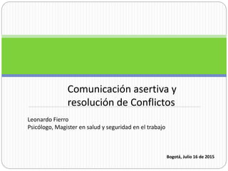Comunicación asertiva y
resolución de Conflictos
Leonardo Fierro
Psicólogo, Magister en salud y seguridad en el trabajo
Bogotá, Julio 16 de 2015
 