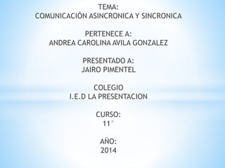 TEMA:
COMUNICACIÓN ASINCRONICA Y SINCRONICA
PERTENECE A:
ANDREA CAROLINA AVILA GONZALEZ
PRESENTADO A:
JAIRO PIMENTEL
COLEGIO
I.E.D LA PRESENTACION
CURSO:
11°
AÑO:
2014
 